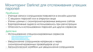 © 2018 Cisco and/or its affiliates. All rights reserved. Cisco Public
Мониторинг Darknet для отслеживания утекших
паролей
Проблема
- Учетные записи сотрудников появляются в онлайн-дампах
- С хешами паролей или в открытом виде
- Утечки данных с скомпрометированных внешних сайтов
- Корпоративные адреса использовались при регистрации
- Опасность в использовании паролей для других сервисов
Действия
- Использование специализированных сервисов
- https://haveibeenpwned.com/
- https://breachalarm.com/
- https://www.infoarmor.com/
- Уведомление сотрудников напрямую и через
скомпрометированных провайдеров услуг
- Автоматический workflow для уведомления сотрудников
 