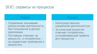 © 2018 Cisco and/or its affiliates. All rights reserved. Cisco Public
SOC: сервисы vs процессы
Сервис
• Управление значимыми
результатами деятельности,
без погружения в детали
реализации
• Поставщик отвечает за
результат, а потребитель –
за корректные требования к
результату
Процесс
• Непосредственное
управление деятельностью
• За конечный результат
отвечает потребитель,
устанавливающий правила
для процессов
 