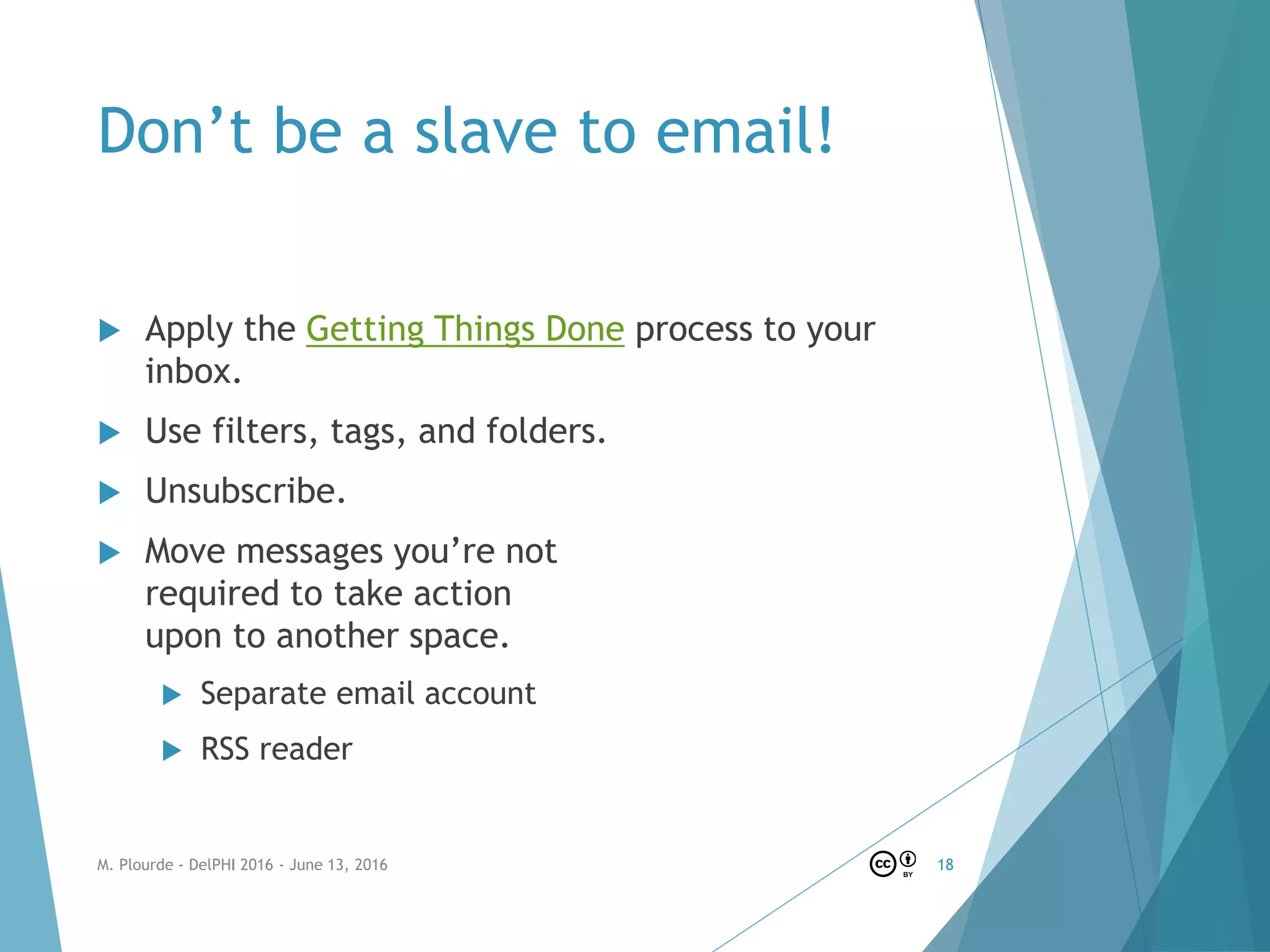 Don’t be a slave to email!
 Apply the Getting Things Done process to your
inbox.
 Use filters, tags, and folders.
 Unsubscribe.
 Move messages you’re not
required to take action
upon to another space.
 Separate email account
 RSS reader
M. Plourde - DelPHI 2016 - June 13, 2016 18
 