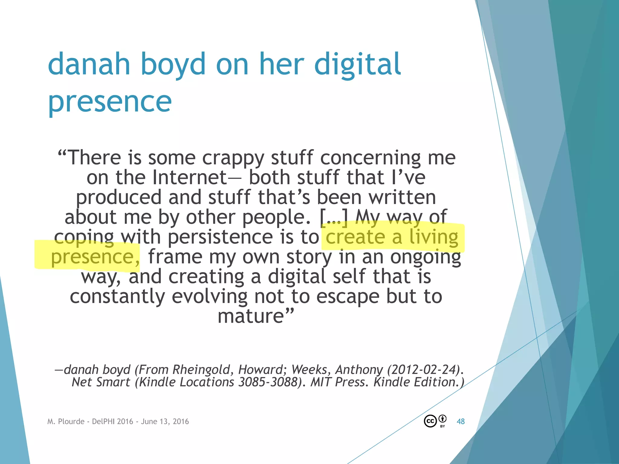 danah boyd on her digital
presence
“There is some crappy stuff concerning me
on the Internet— both stuff that I’ve
produced and stuff that’s been written
about me by other people. […] My way of
coping with persistence is to create a living
presence, frame my own story in an ongoing
way, and creating a digital self that is
constantly evolving not to escape but to
mature”
—danah boyd (From Rheingold, Howard; Weeks, Anthony (2012-02-24).
Net Smart (Kindle Locations 3085-3088). MIT Press. Kindle Edition.)
M. Plourde - DelPHI 2016 - June 13, 2016 48
 