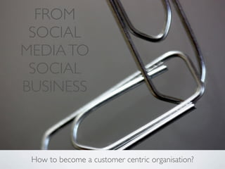 FROM
 SOCIAL
MEDIA TO
 SOCIAL
BUSINESS



 How to become a customer centric organisation?
 