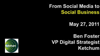 From Social Media to Social BusinessMay 27, 2011Ben Foster VP Digital Strategist Ketchum 