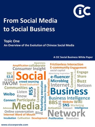 From Social Media
 to Social Business
 Topic One
 An Overview of the Evolution of Chinese Social Media


                                                                                             A CIC Social Business White Paper

                                 Awareness
            Amplification collaborate                                                  Frictionless Interaction
        Consumer Insight                                                               E-community Engagement
                                                                                       social capital
                                                                                                                       Think Out of the Box
    Social
                                                                                                                                              Engage
        resources




   SSC                                                                             Advertising Inspiration   Comment
   E2.0                                                                                 e-fluencer                                            Share
  SCRM
                                                                              Information




                    crowd sourcing                                                      Microblog                                             Buzz
IWOM
                               Marketing execution




                    Brand Evaluation                                                        Internet                                          Netizen
                                                     Social Business Design




 Communities
                                    Commerce




                                                                                    Business
                           RSS
                                       Brand




         Listen
 Weibo Know
 Connect Participate                                                               Business Intelligence
                                                                                   BBS                Website WIKI
                                                                                                LBS




        Media
 Advocacy
                                                                                                      SNS Marketing
                                                                                Activation Transact Intelligence
  Online conversation Blog
 Internet Word of Mouth
 Incubation Cultivation Development Proliferation
                                                                              Network                   Revolution

www.ciccorporate.com
 