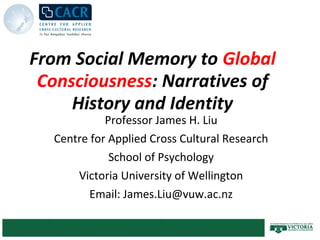From Social Memory to Global
 Consciousness: Narratives of
     History and Identity
            Professor James H. Liu
  Centre for Applied Cross Cultural Research
             School of Psychology
      Victoria University of Wellington
         Email: James.Liu@vuw.ac.nz
 