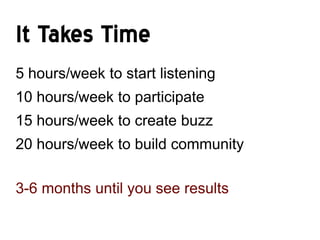 It Takes Time
5 hours/week to start listening
10 hours/week to participate
15 hours/week to create buzz
20 hours/week to build community

3-6 months until you see results
 