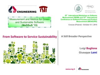 www.eng.it
25°International Workshop on Software
Measurement (IWSM) and 10th International
Conference on Software Process and Product
Measurement (MENSURA)
Cracow (Poland) - October 5-7, 2015
Luigi Buglione
Giuseppe Lami
Measurement and Metrics for Green
and Sustainable Software
(MeGSuS ’15)
A Still Broader PerspectiveFrom Software to Service Sustainability
 