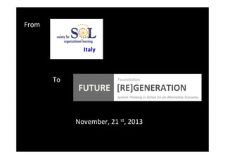 From	
  
Italy	
  

To	
  

Founda0on	
  

	
  
	
  
	
  
	
  
	
  

FUTURE	
  	
  	
  [RE]GENERATION	
  
	
  

	
  	
  	
  	
  	
  	
  	
  	
  	
  	
  	
  	
  	
  	
  	
  	
  	
  	
  	
  	
  

	
  	
  	
  System	
  Thinking	
  in	
  Ac0on	
  for	
  an	
  Alterna0ve	
  Economy	
  

November,	
  21	
  st,	
  2013	
  

 