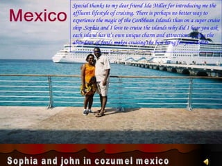 Sophia and john in cozumel mexico Special thanks to my dear friend Ida Miller for introducing me the  affluent lifestyle of cruising. There is perhaps no better way to experience the magic of the Caribbean Islands than on a super cruise ship .Sophia and I love to cruise the islands why did I hear you ask each island has it’s own unique charm and attraction…..plus the abundant of foods makes cruising the best bang for your dollar. . 