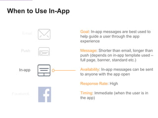 When to Use In-App
Push
In-app
Email
Facebook
Goal: In-app messages are best used to
help guide a user through the app
experience
Message: Shorter than email, longer than
push (depends on in-app template used –
full page, banner, standard etc.)
Availability: In-app messages can be sent
to anyone with the app open
Response Rate: High
Timing: Immediate (when the user is in
the app)
 