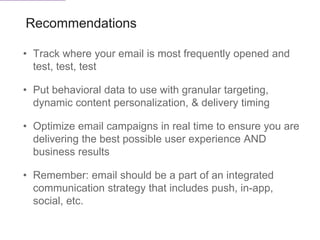 Recommendations
• Track where your email is most frequently opened and
test, test, test
• Put behavioral data to use with granular targeting,
dynamic content personalization, & delivery timing
• Optimize email campaigns in real time to ensure you are
delivering the best possible user experience AND
business results
• Remember: email should be a part of an integrated
communication strategy that includes push, in-app,
social, etc.
 