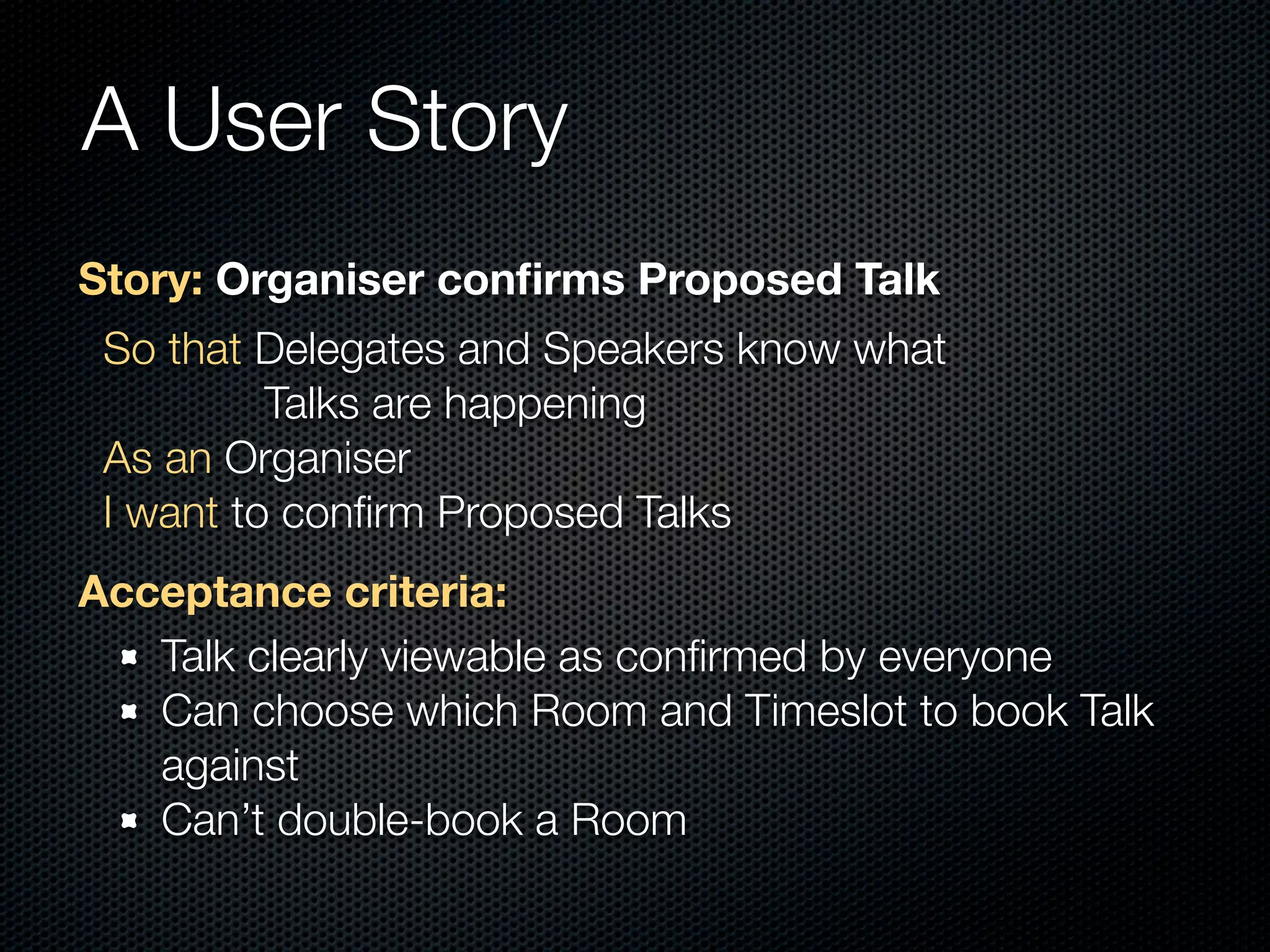 A User Story
Story: Organiser conﬁrms Proposed Talk
 So that Delegates and Speakers know what
          Talks are happening
 As an Organiser
 I want to conﬁrm Proposed Talks
Acceptance criteria:
   Talk clearly viewable as conﬁrmed by everyone
   Can choose which Room and Timeslot to book Talk
   against
   Can’t double-book a Room
 