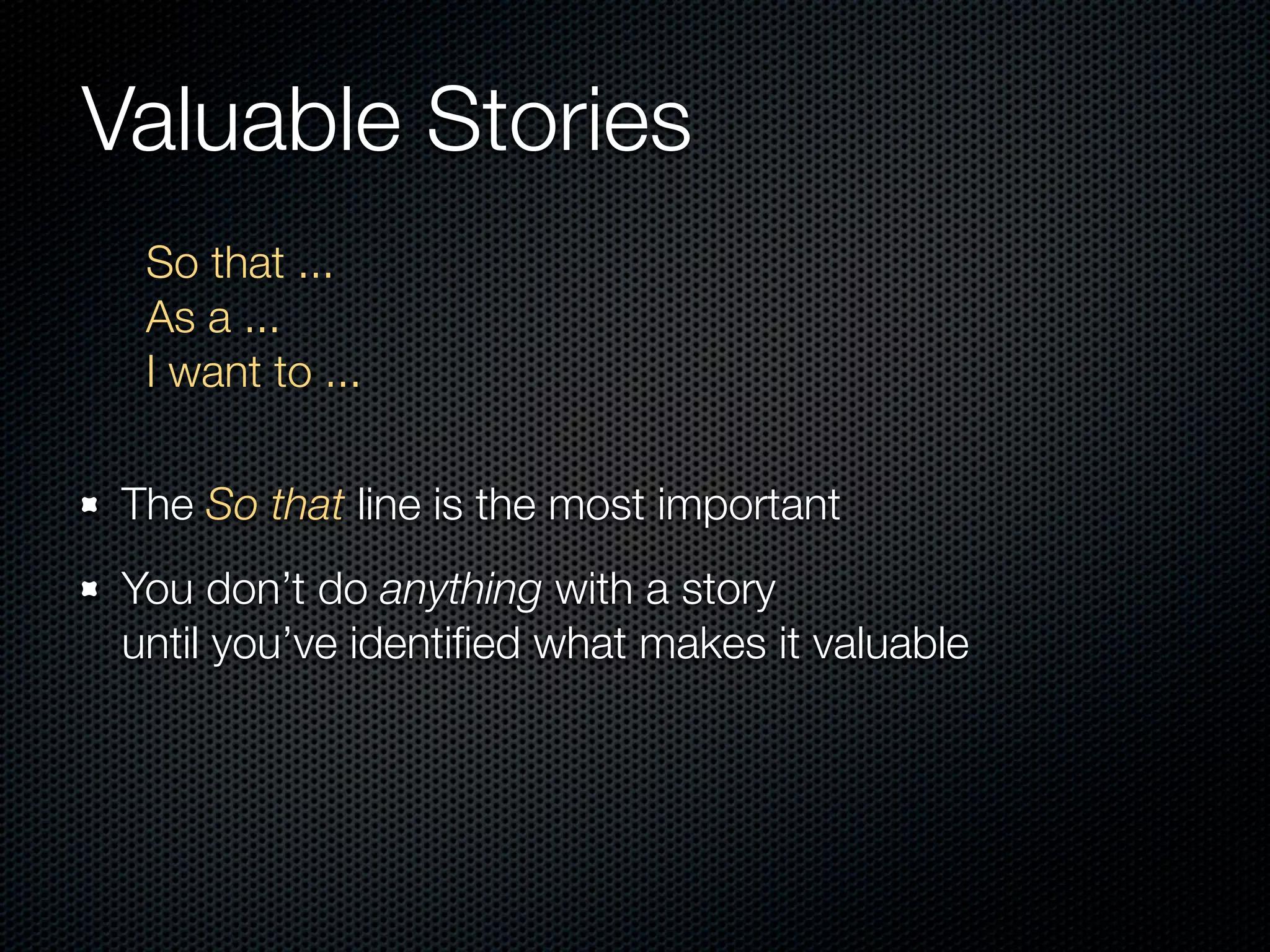 Valuable Stories
  So that ...
  As a ...
  I want to ...

 The So that line is the most important
 You don’t do anything with a story
 until you’ve identiﬁed what makes it valuable
 