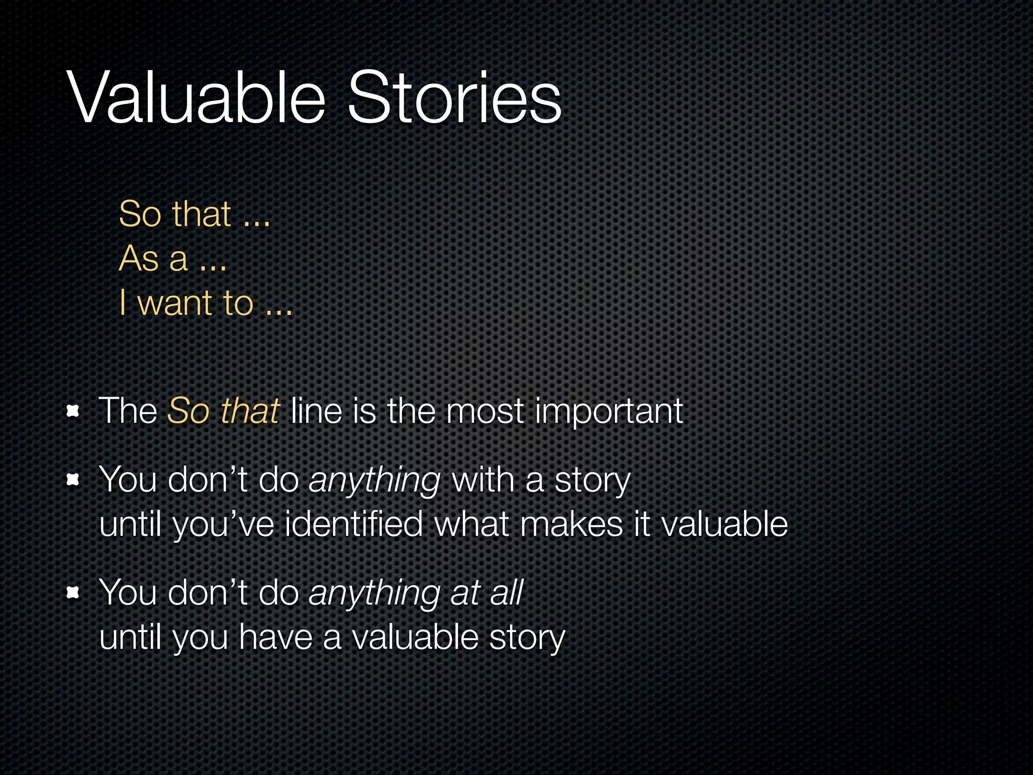 Valuable Stories
  So that ...
  As a ...
  I want to ...

 The So that line is the most important
 You don’t do anything with a story
 until you’ve identiﬁed what makes it valuable
 You don’t do anything at all
 until you have a valuable story
 