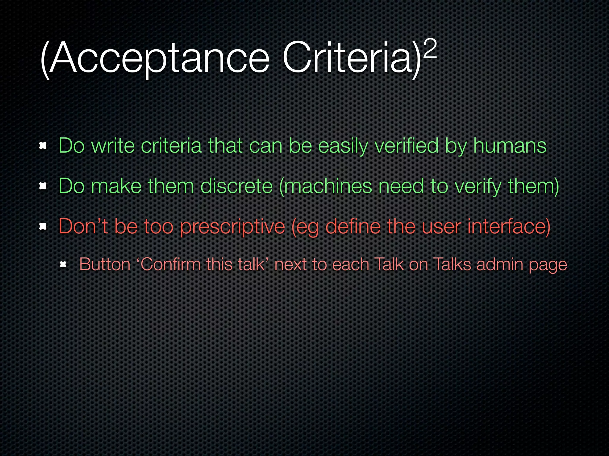 (Acceptance                 Criteria)2


Do write criteria that can be easily veriﬁed by humans
Do make them discrete (machines need to verify them)
Don’t be too prescriptive (eg deﬁne the user interface)
  Button ‘Conﬁrm this talk’ next to each Talk on Talks admin page
 