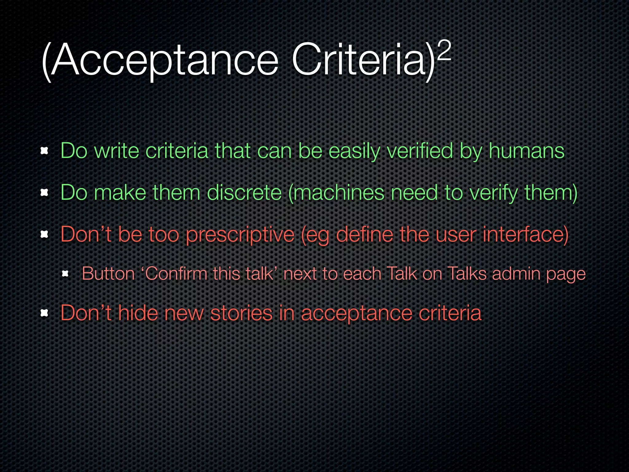(Acceptance                 Criteria)2


Do write criteria that can be easily veriﬁed by humans
Do make them discrete (machines need to verify them)
Don’t be too prescriptive (eg deﬁne the user interface)
  Button ‘Conﬁrm this talk’ next to each Talk on Talks admin page

Don’t hide new stories in acceptance criteria
 