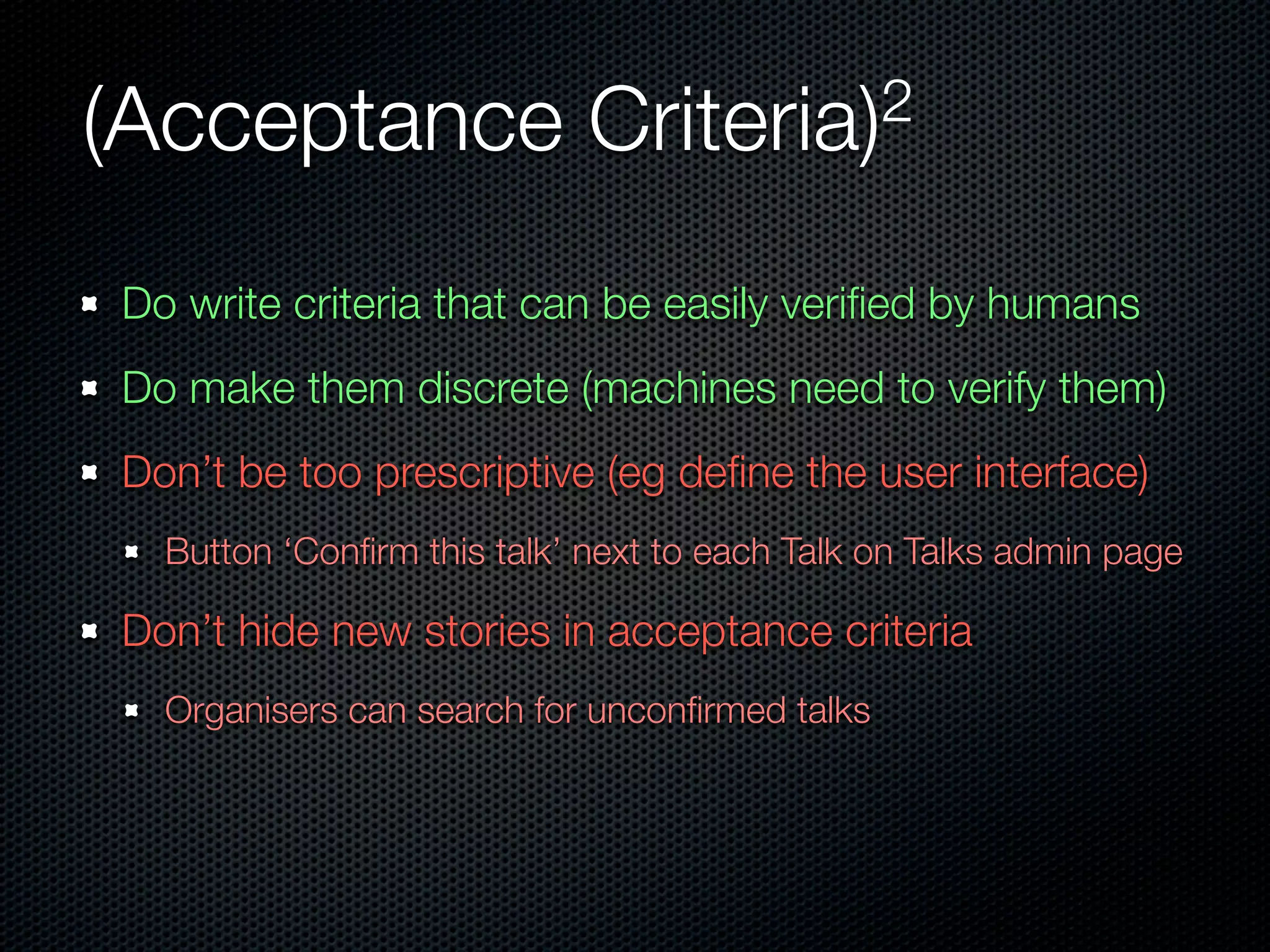 (Acceptance                 Criteria)2


Do write criteria that can be easily veriﬁed by humans
Do make them discrete (machines need to verify them)
Don’t be too prescriptive (eg deﬁne the user interface)
  Button ‘Conﬁrm this talk’ next to each Talk on Talks admin page

Don’t hide new stories in acceptance criteria
  Organisers can search for unconﬁrmed talks
 