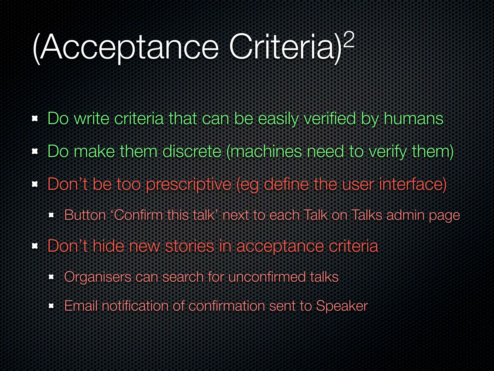 (Acceptance                 Criteria)2


Do write criteria that can be easily veriﬁed by humans
Do make them discrete (machines need to verify them)
Don’t be too prescriptive (eg deﬁne the user interface)
  Button ‘Conﬁrm this talk’ next to each Talk on Talks admin page

Don’t hide new stories in acceptance criteria
  Organisers can search for unconﬁrmed talks

  Email notiﬁcation of conﬁrmation sent to Speaker
 