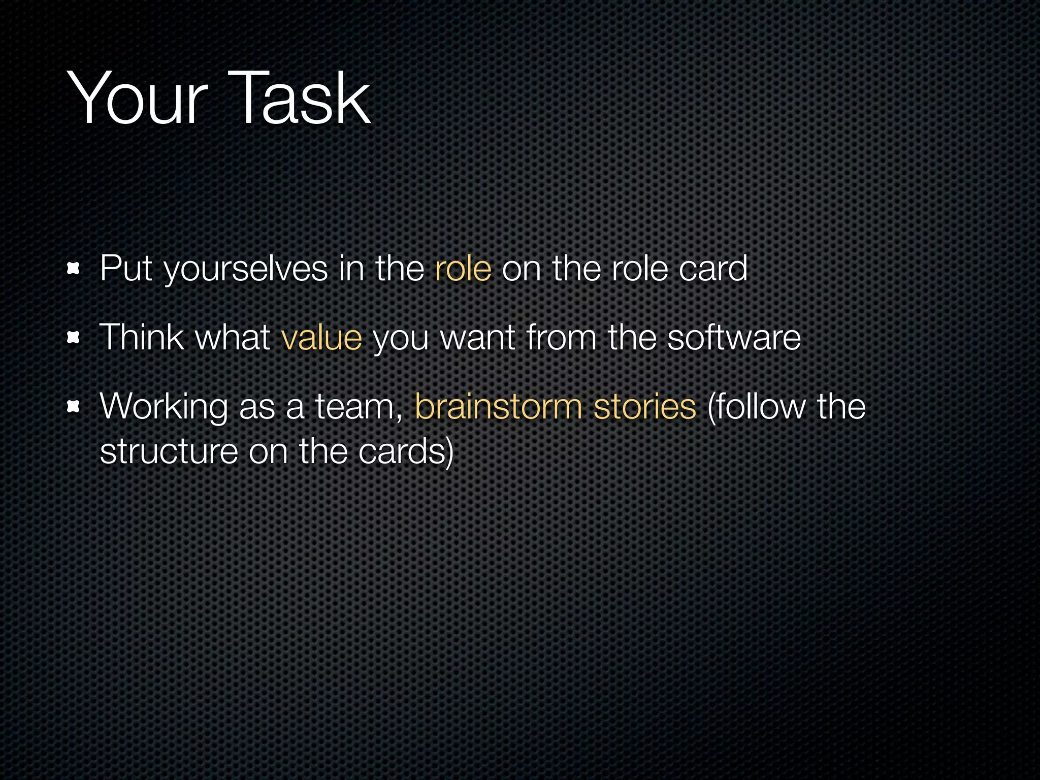 Your Task

Put yourselves in the role on the role card
Think what value you want from the software
Working as a team, brainstorm stories (follow the
structure on the cards)
 