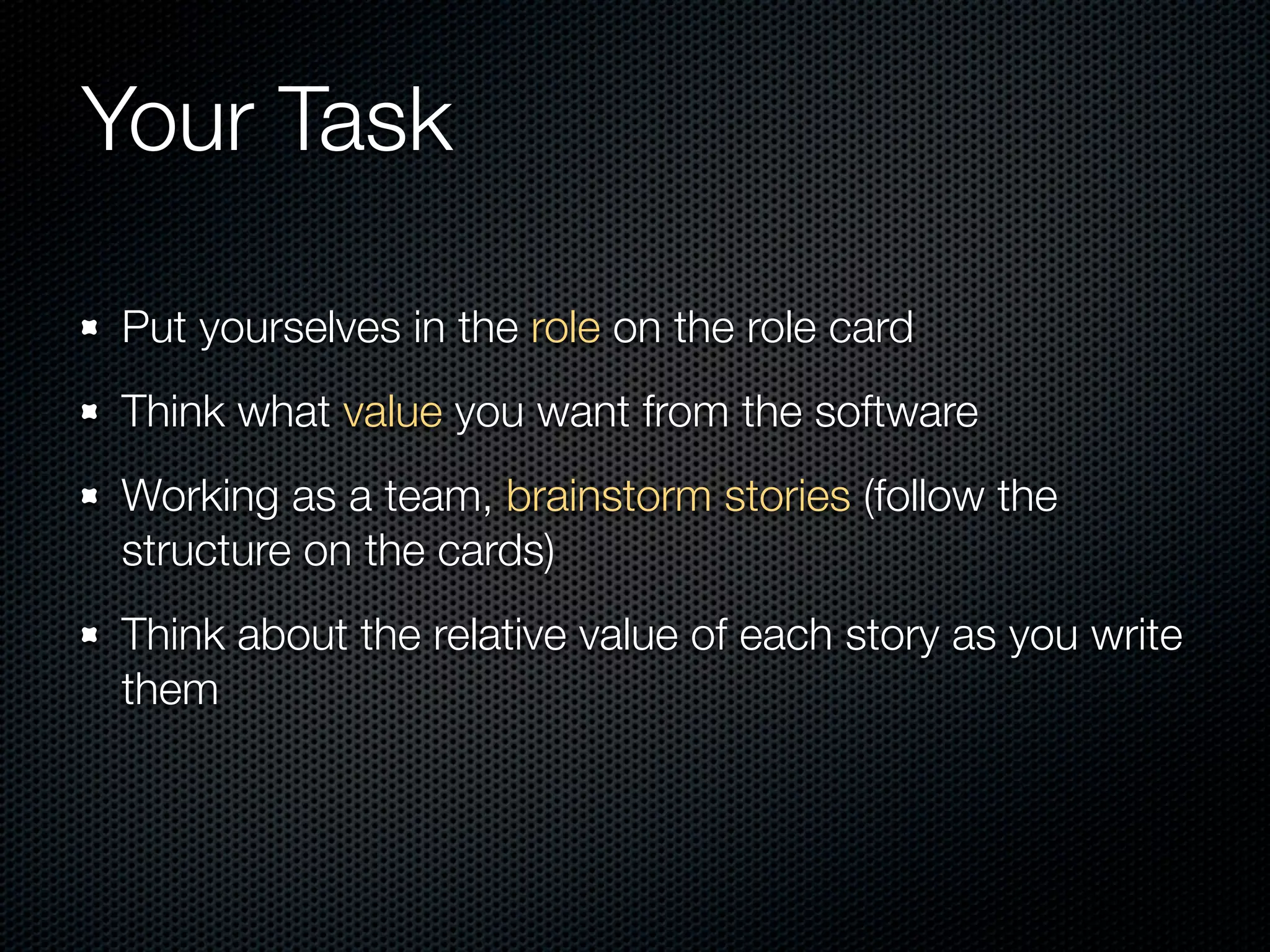Your Task

Put yourselves in the role on the role card
Think what value you want from the software
Working as a team, brainstorm stories (follow the
structure on the cards)
Think about the relative value of each story as you write
them
 