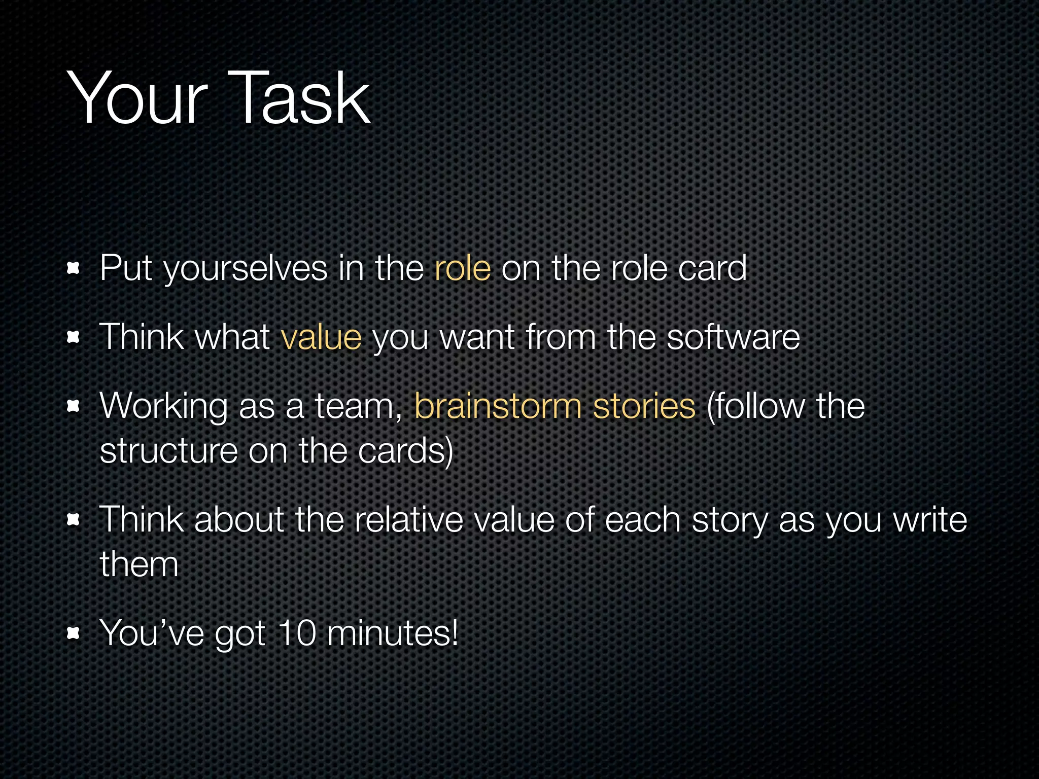 Your Task

Put yourselves in the role on the role card
Think what value you want from the software
Working as a team, brainstorm stories (follow the
structure on the cards)
Think about the relative value of each story as you write
them
You’ve got 10 minutes!
 