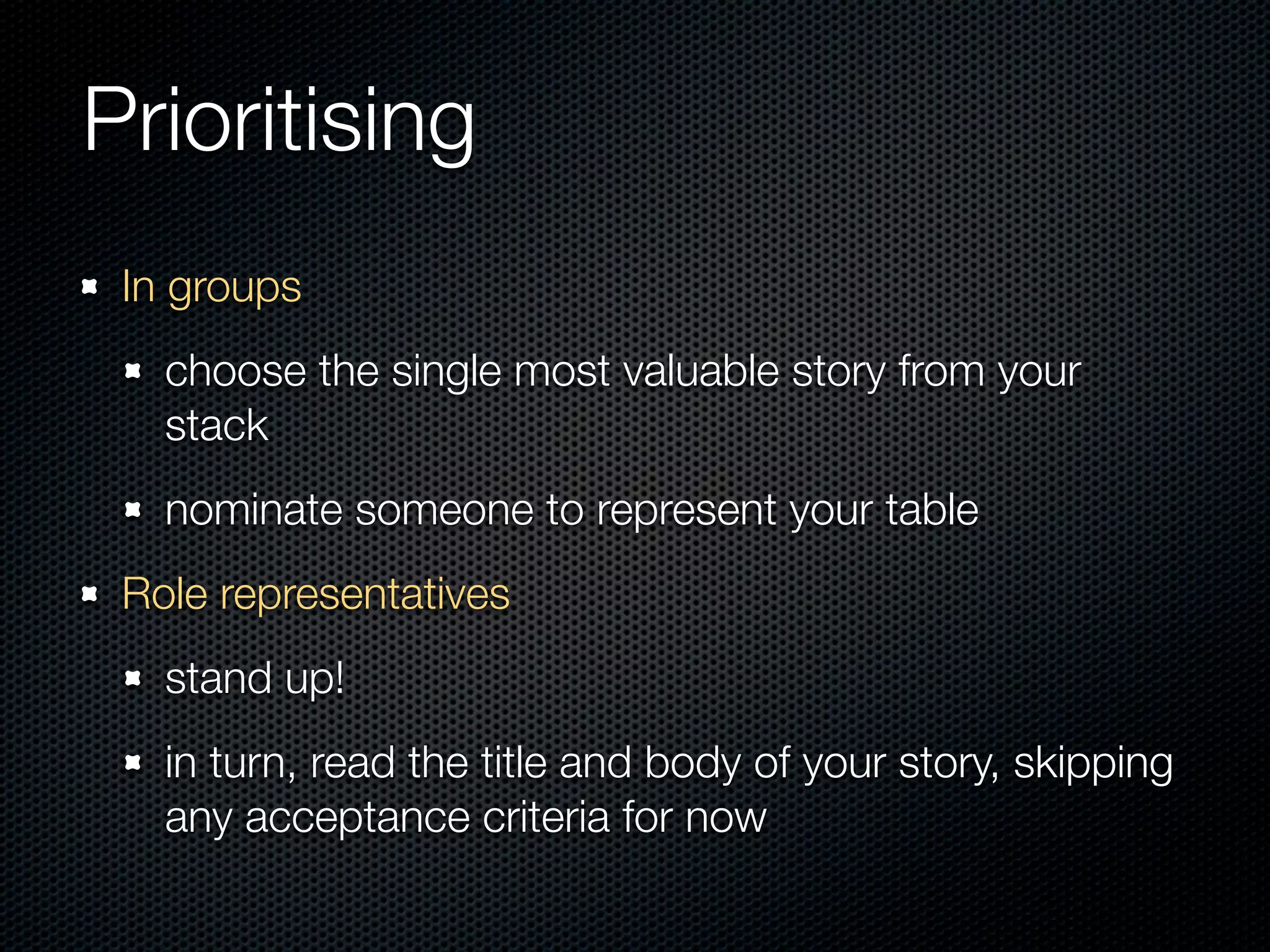 Prioritising
 In groups
   choose the single most valuable story from your
   stack
   nominate someone to represent your table
 Role representatives
   stand up!
   in turn, read the title and body of your story, skipping
   any acceptance criteria for now
 