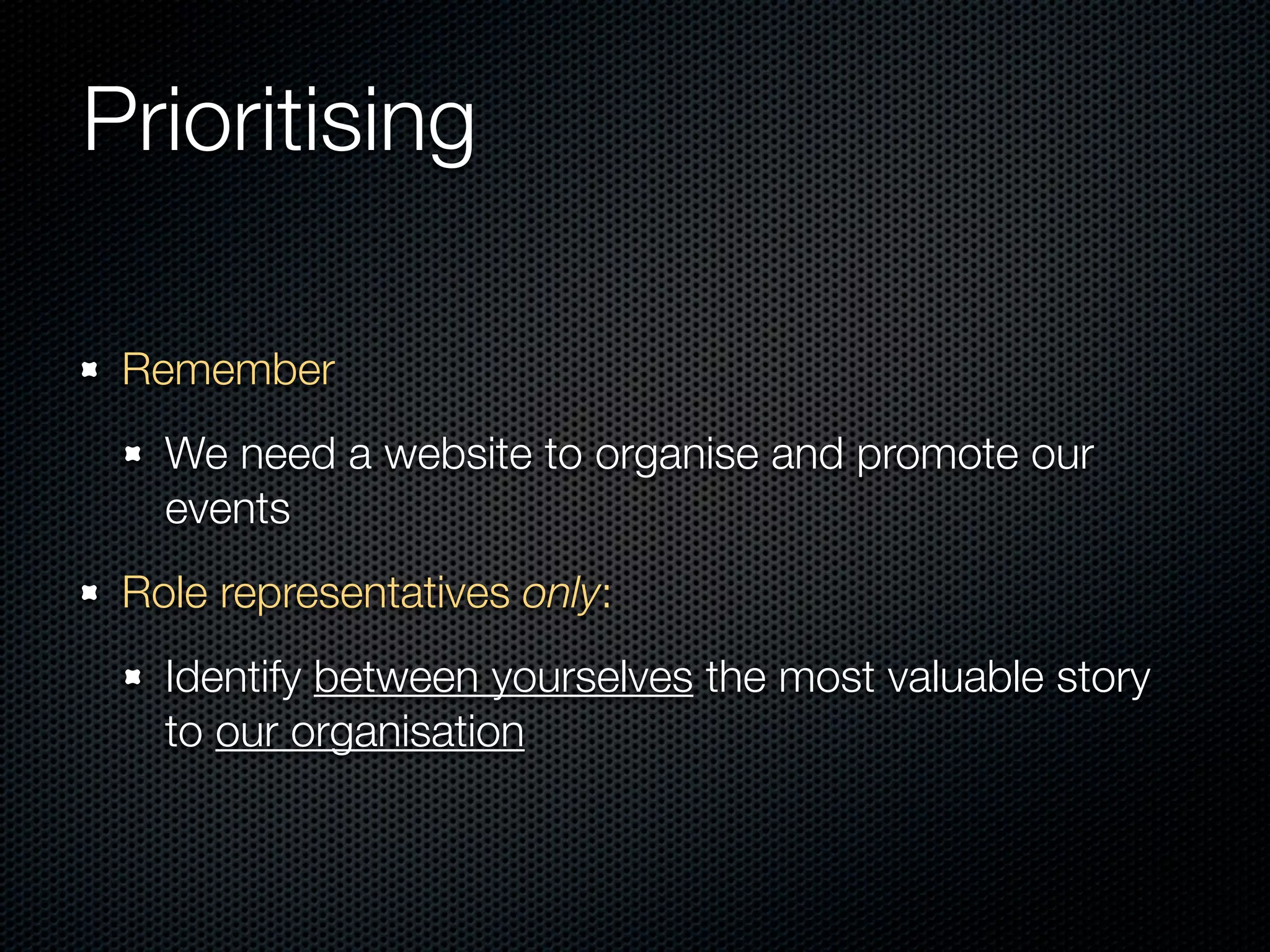 Prioritising

 Remember
   We need a website to organise and promote our
   events
 Role representatives only:
   Identify between yourselves the most valuable story
   to our organisation
 