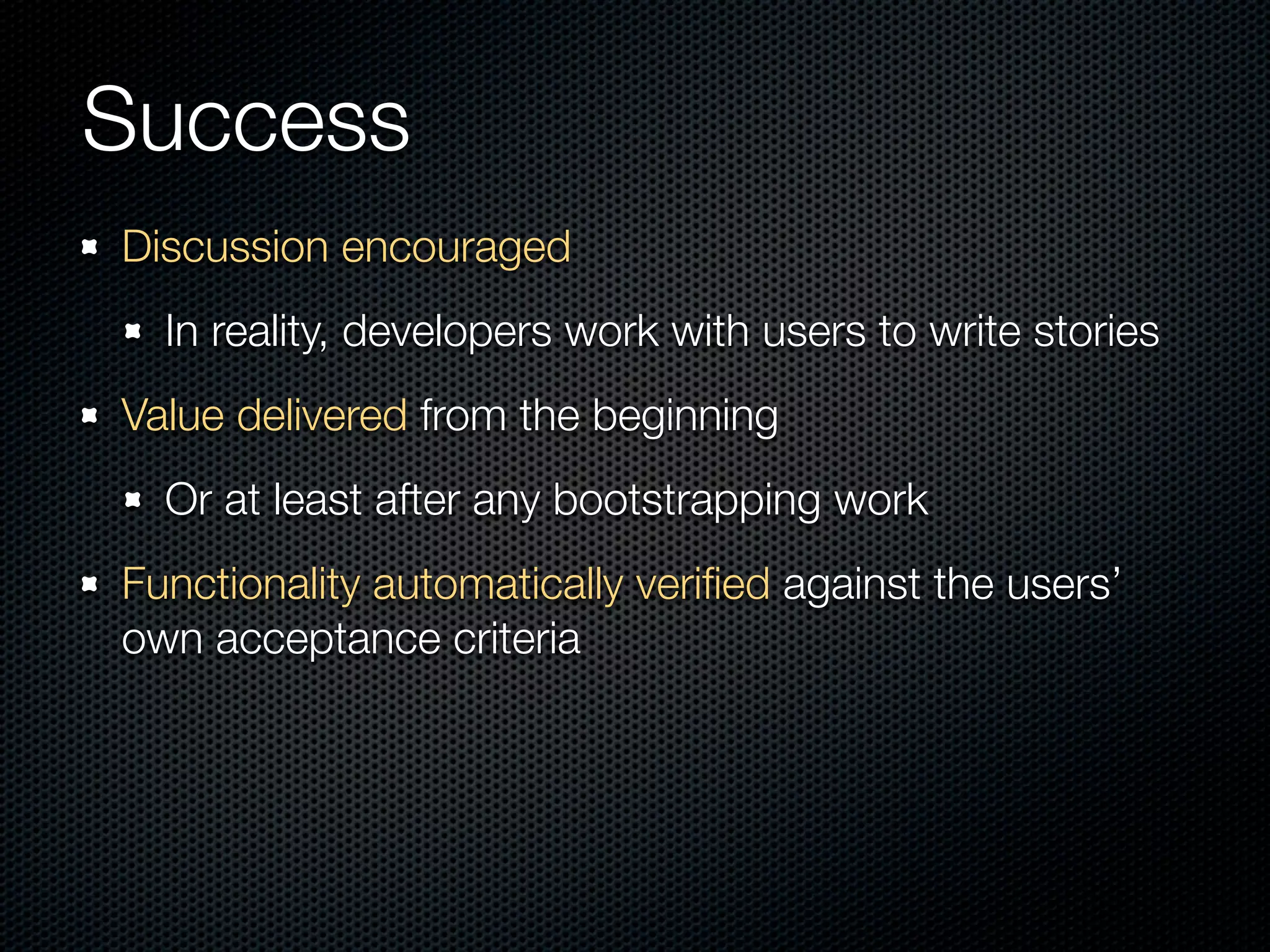 Success
Discussion encouraged
  In reality, developers work with users to write stories
Value delivered from the beginning
  Or at least after any bootstrapping work
Functionality automatically veriﬁed against the users’
own acceptance criteria
 