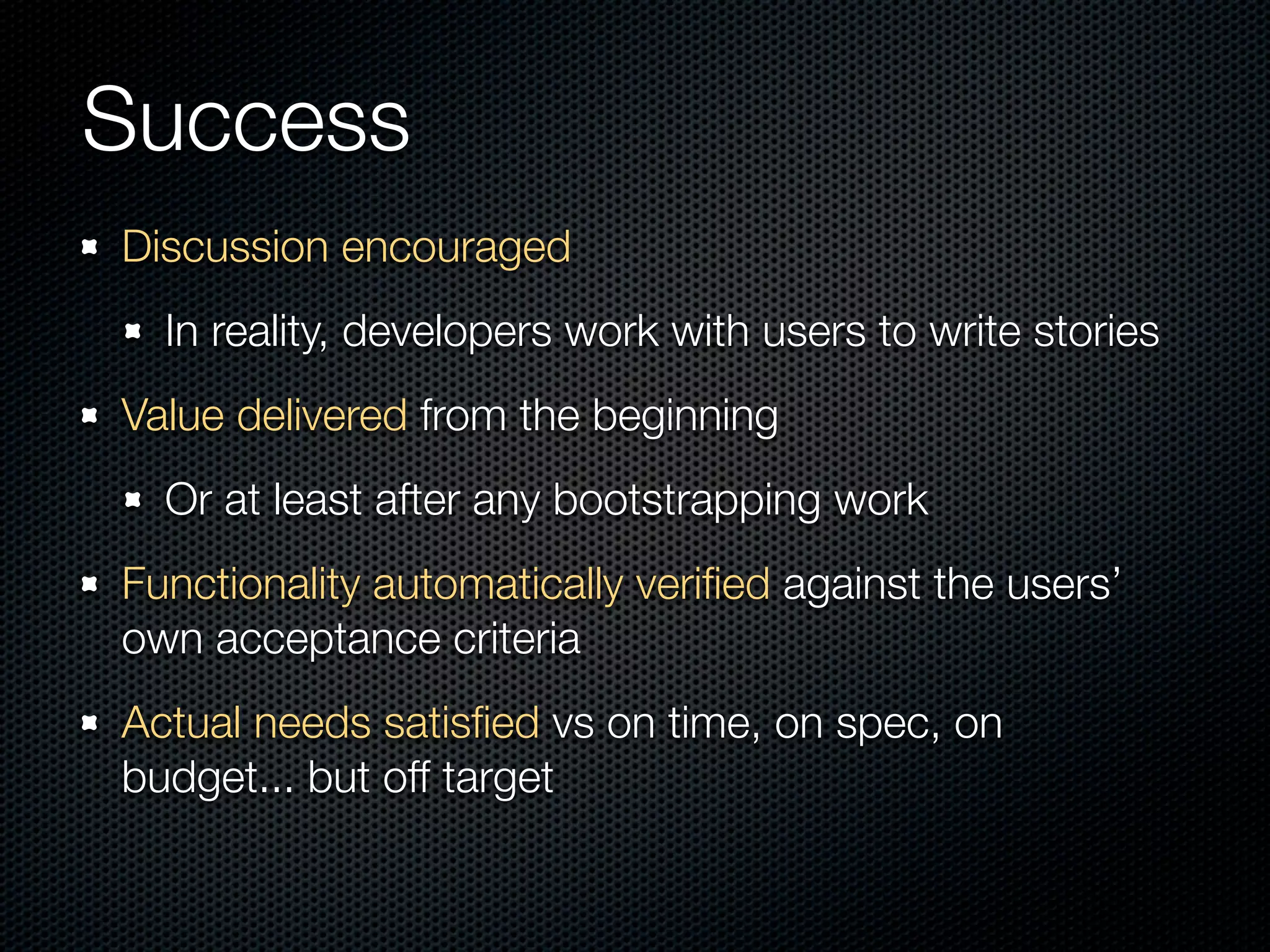 Success
Discussion encouraged
  In reality, developers work with users to write stories
Value delivered from the beginning
  Or at least after any bootstrapping work
Functionality automatically veriﬁed against the users’
own acceptance criteria
Actual needs satisﬁed vs on time, on spec, on
budget... but off target
 