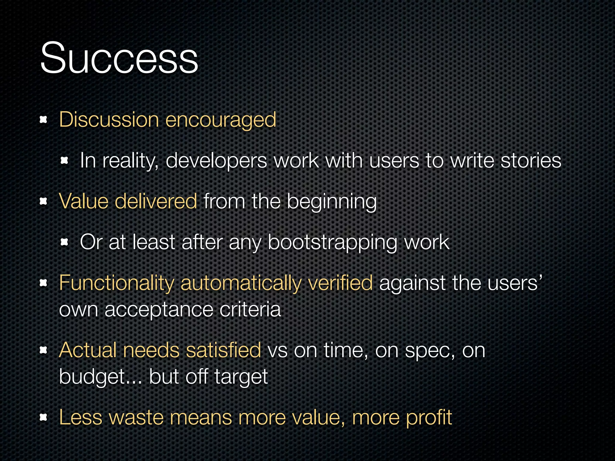 Success
Discussion encouraged
  In reality, developers work with users to write stories
Value delivered from the beginning
  Or at least after any bootstrapping work
Functionality automatically veriﬁed against the users’
own acceptance criteria
Actual needs satisﬁed vs on time, on spec, on
budget... but off target
Less waste means more value, more proﬁt
 