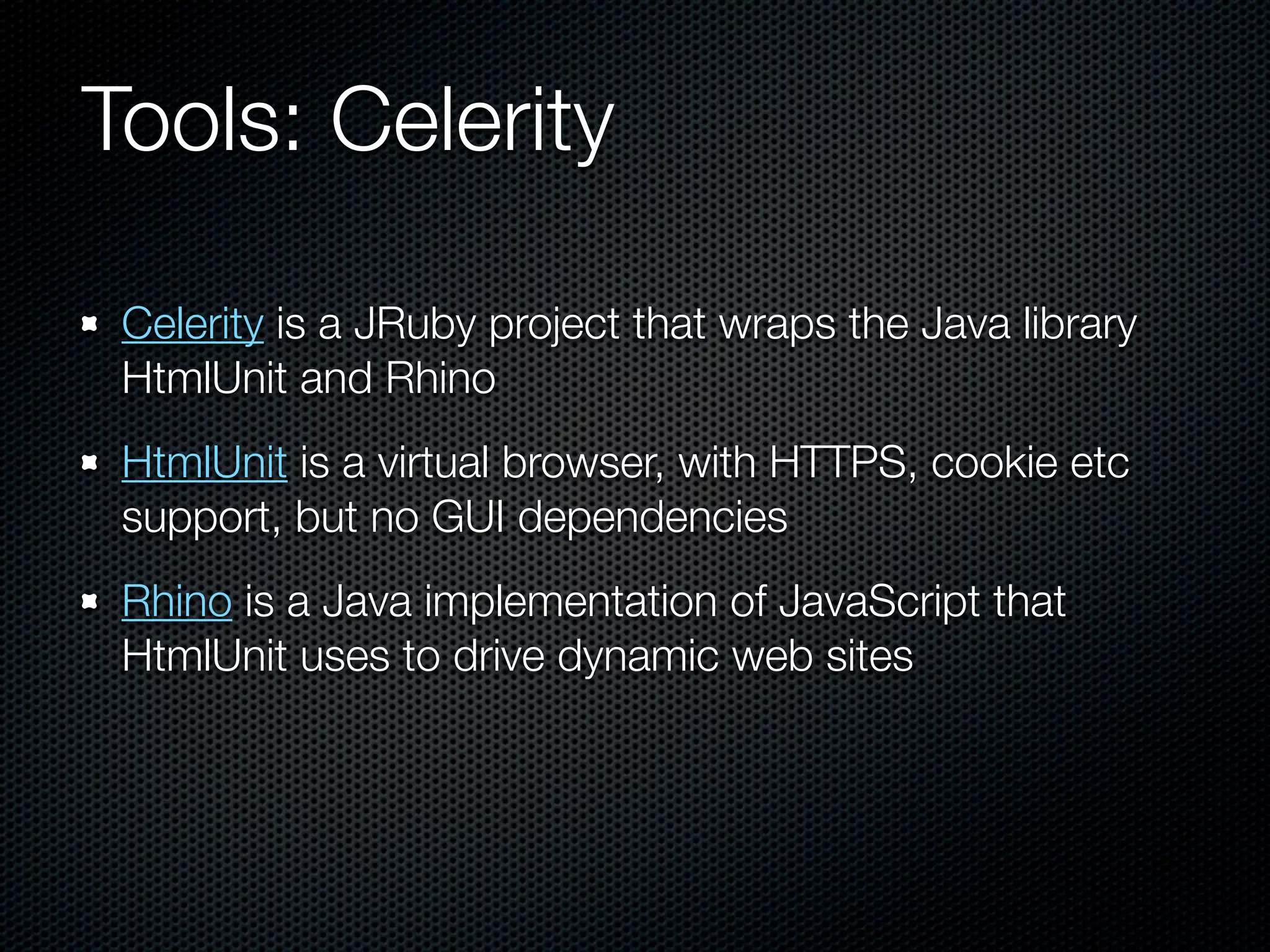 Tools: Celerity

 Celerity is a JRuby project that wraps the Java library
 HtmlUnit and Rhino
 HtmlUnit is a virtual browser, with HTTPS, cookie etc
 support, but no GUI dependencies
 Rhino is a Java implementation of JavaScript that
 HtmlUnit uses to drive dynamic web sites
 