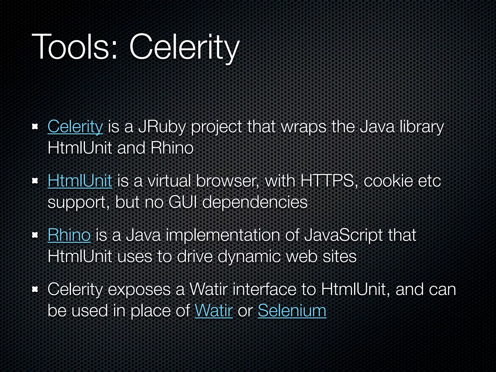 Tools: Celerity

 Celerity is a JRuby project that wraps the Java library
 HtmlUnit and Rhino
 HtmlUnit is a virtual browser, with HTTPS, cookie etc
 support, but no GUI dependencies
 Rhino is a Java implementation of JavaScript that
 HtmlUnit uses to drive dynamic web sites
 Celerity exposes a Watir interface to HtmlUnit, and can
 be used in place of Watir or Selenium
 