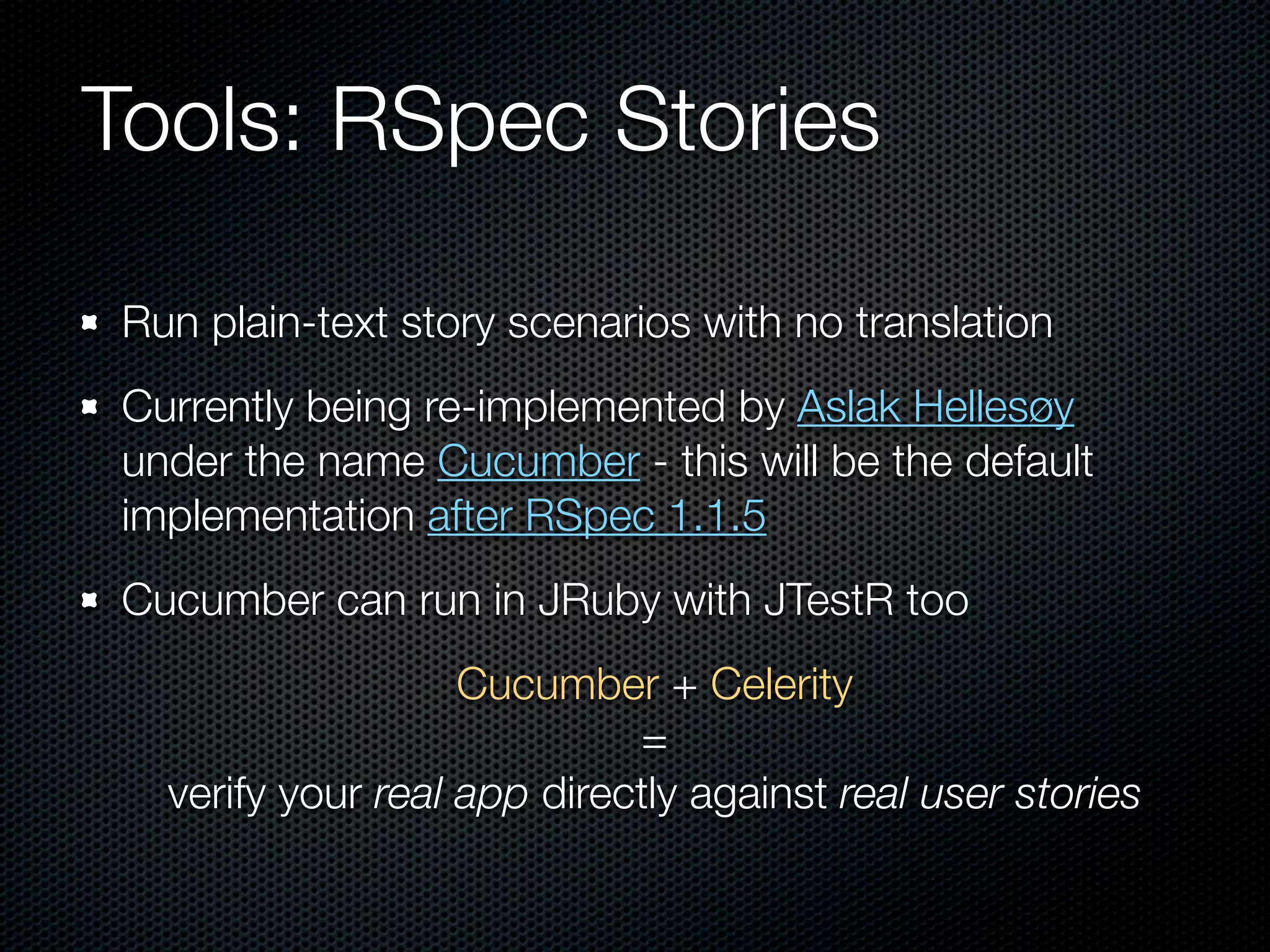 Tools: RSpec Stories

Run plain-text story scenarios with no translation
Currently being re-implemented by Aslak Hellesøy
under the name Cucumber - this will be the default
implementation after RSpec 1.1.5
Cucumber can run in JRuby with JTestR too
                   Cucumber + Celerity
                            =
  verify your real app directly against real user stories
 