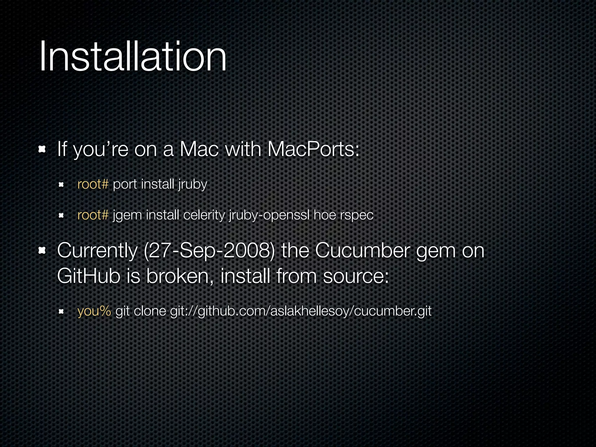 Installation

 If you’re on a Mac with MacPorts:
   root# port install jruby

   root# jgem install celerity jruby-openssl hoe rspec

 Currently (27-Sep-2008) the Cucumber gem on
 GitHub is broken, install from source:
   you% git clone git://github.com/aslakhellesoy/cucumber.git
 