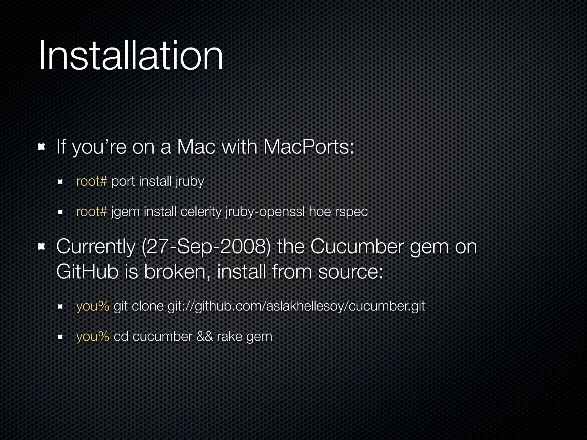 Installation

 If you’re on a Mac with MacPorts:
   root# port install jruby

   root# jgem install celerity jruby-openssl hoe rspec

 Currently (27-Sep-2008) the Cucumber gem on
 GitHub is broken, install from source:
   you% git clone git://github.com/aslakhellesoy/cucumber.git

   you% cd cucumber && rake gem
 