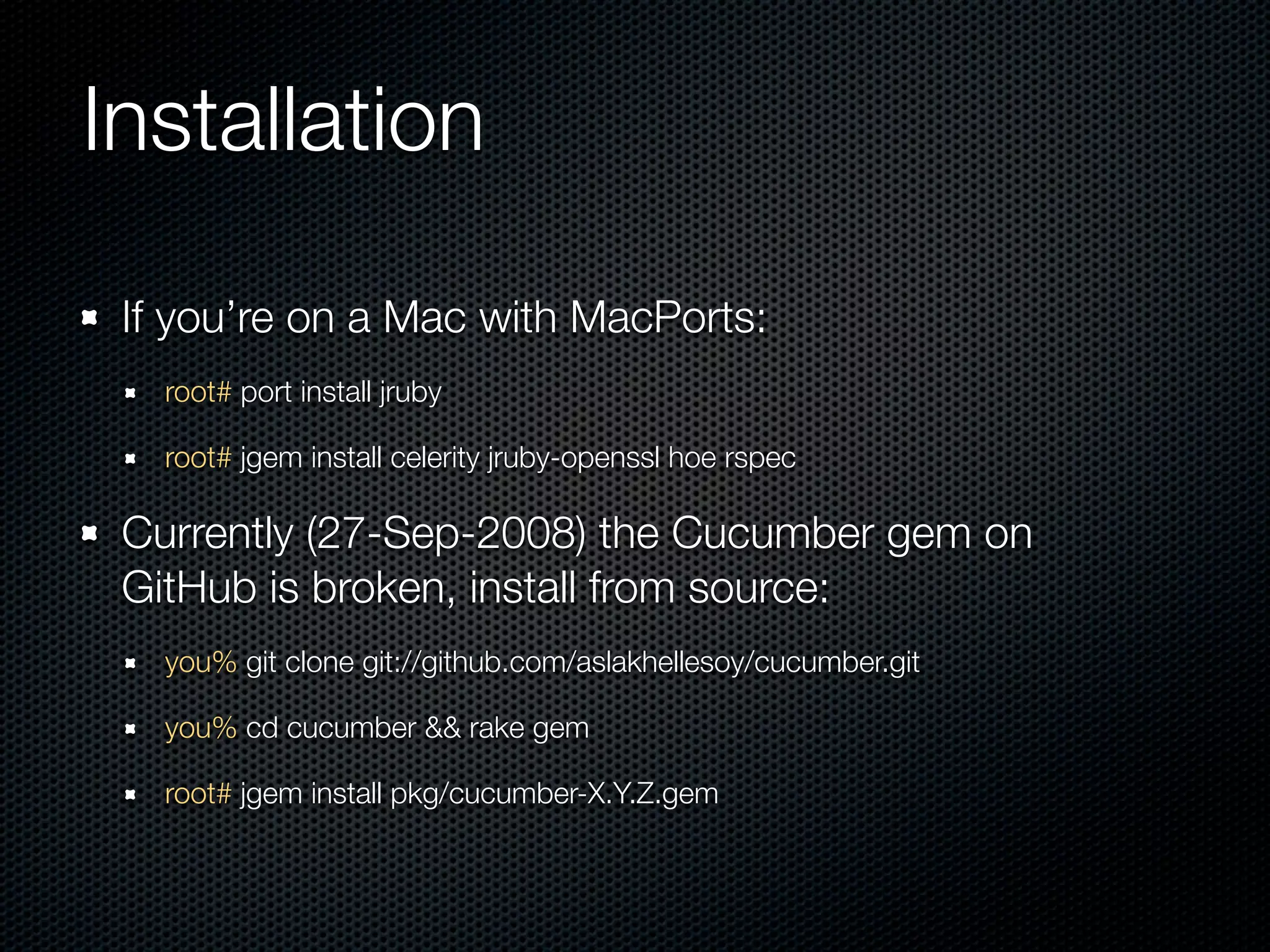Installation

 If you’re on a Mac with MacPorts:
   root# port install jruby

   root# jgem install celerity jruby-openssl hoe rspec

 Currently (27-Sep-2008) the Cucumber gem on
 GitHub is broken, install from source:
   you% git clone git://github.com/aslakhellesoy/cucumber.git

   you% cd cucumber && rake gem

   root# jgem install pkg/cucumber-X.Y.Z.gem
 