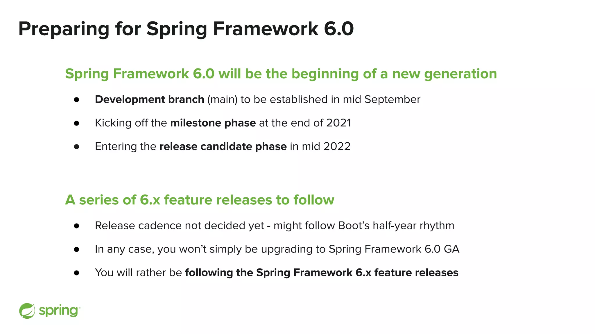 Preparing for Spring Framework 6.0
Spring Framework 6.0 will be the beginning of a new generation
● Development branch (main) to be established in mid September
● Kicking oﬀ the milestone phase at the end of 2021
● Entering the release candidate phase in mid 2022
A series of 6.x feature releases to follow
● Release cadence not decided yet - might follow Boot’s half-year rhythm
● In any case, you won’t simply be upgrading to Spring Framework 6.0 GA
● You will rather be following the Spring Framework 6.x feature releases
 