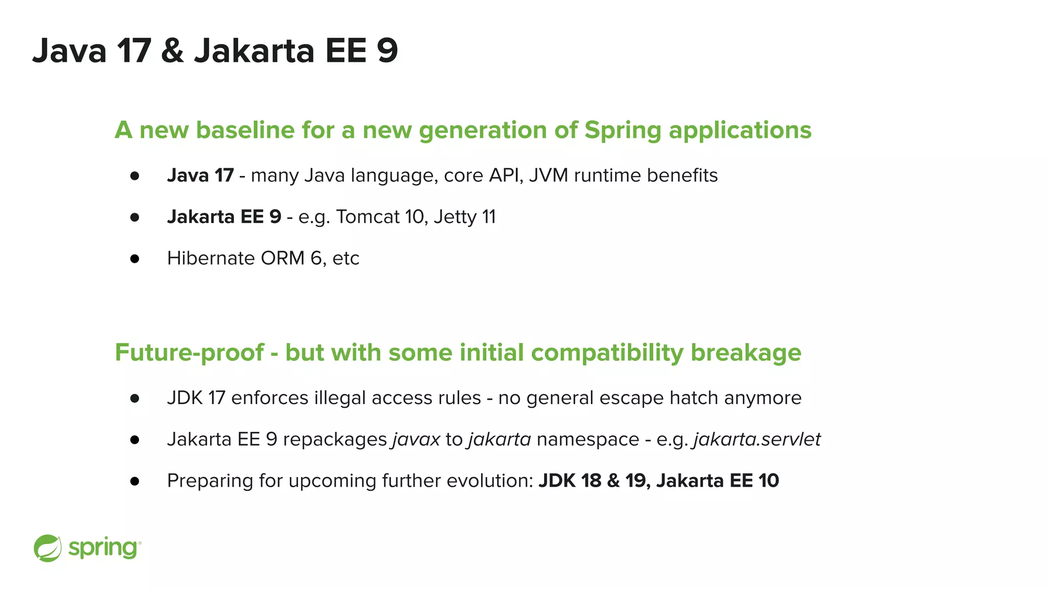 Java 17 & Jakarta EE 9
A new baseline for a new generation of Spring applications
● Java 17 - many Java language, core API, JVM runtime beneﬁts
● Jakarta EE 9 - e.g. Tomcat 10, Jetty 11
● Hibernate ORM 6, etc
Future-proof - but with some initial compatibility breakage
● JDK 17 enforces illegal access rules - no general escape hatch anymore
● Jakarta EE 9 repackages javax to jakarta namespace - e.g. jakarta.servlet
● Preparing for upcoming further evolution: JDK 18 & 19, Jakarta EE 10
 