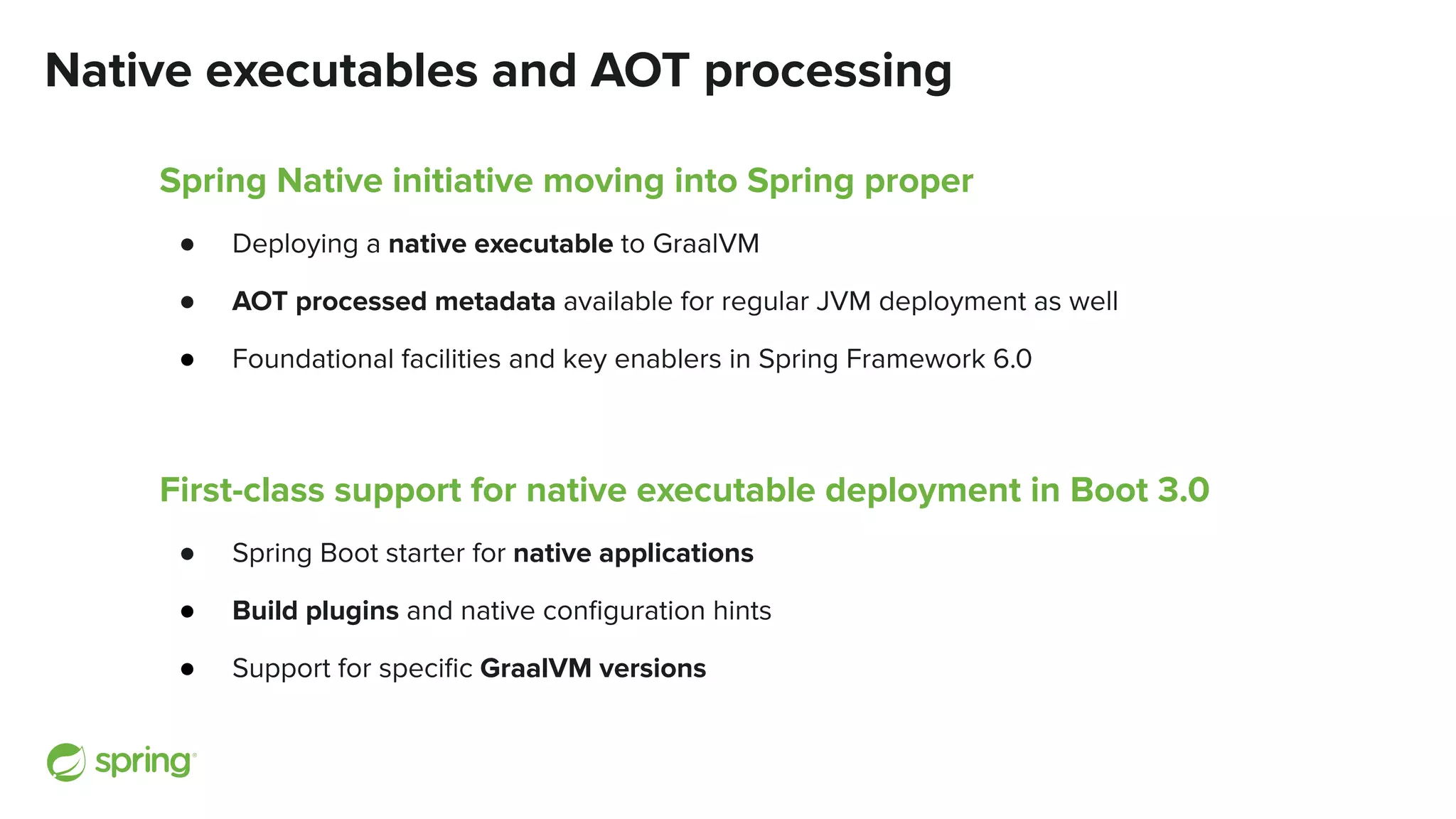 Native executables and AOT processing
Spring Native initiative moving into Spring proper
● Deploying a native executable to GraalVM
● AOT processed metadata available for regular JVM deployment as well
● Foundational facilities and key enablers in Spring Framework 6.0
First-class support for native executable deployment in Boot 3.0
● Spring Boot starter for native applications
● Build plugins and native conﬁguration hints
● Support for speciﬁc GraalVM versions
 