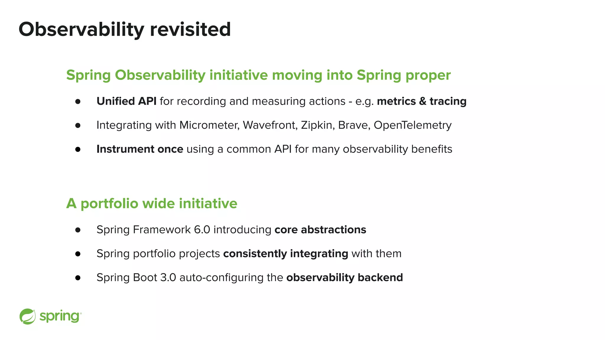 Observability revisited
Spring Observability initiative moving into Spring proper
● Uniﬁed API for recording and measuring actions - e.g. metrics & tracing
● Integrating with Micrometer, Wavefront, Zipkin, Brave, OpenTelemetry
● Instrument once using a common API for many observability beneﬁts
A portfolio wide initiative
● Spring Framework 6.0 introducing core abstractions
● Spring portfolio projects consistently integrating with them
● Spring Boot 3.0 auto-conﬁguring the observability backend
 