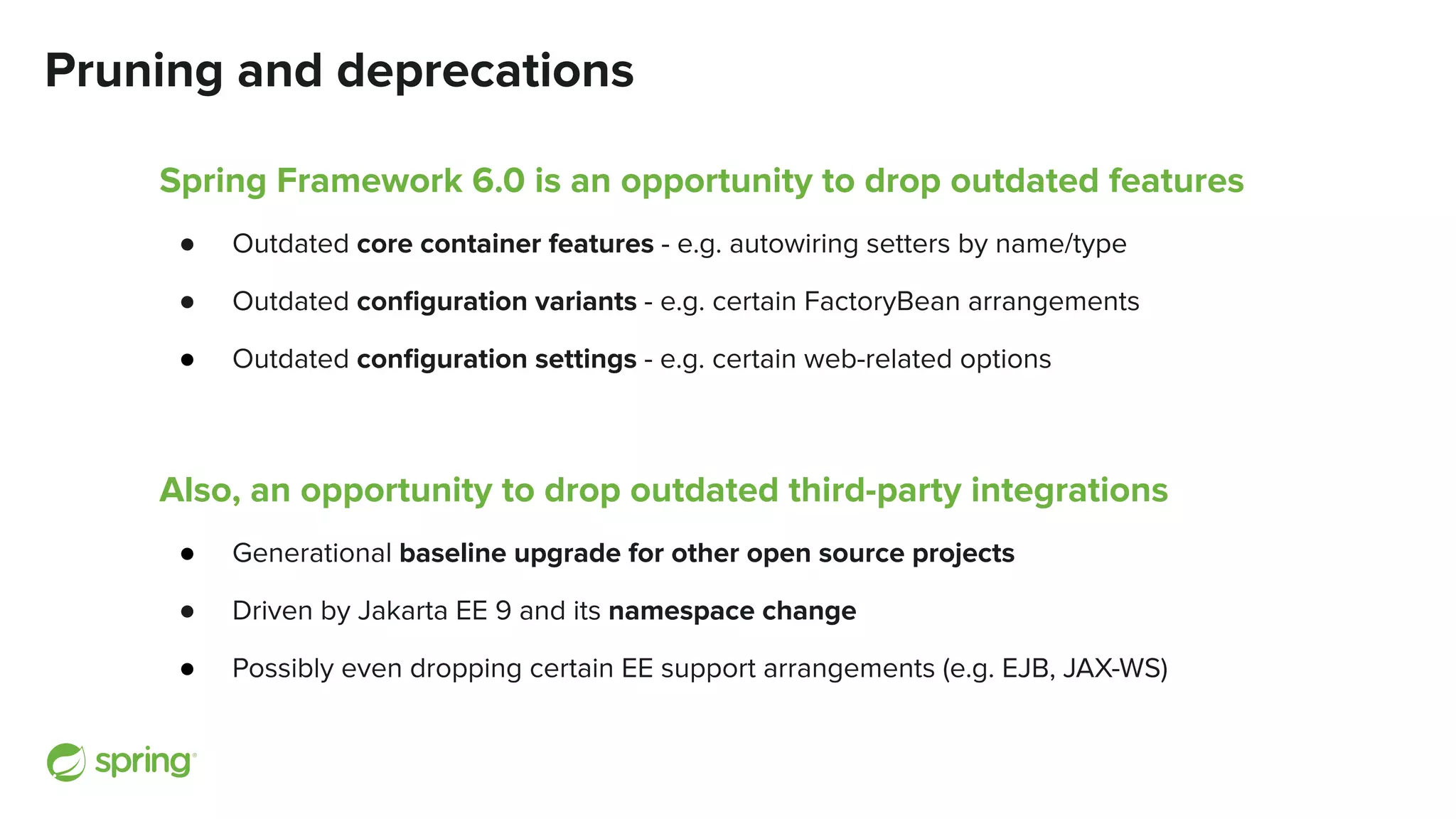 Pruning and deprecations
Spring Framework 6.0 is an opportunity to drop outdated features
● Outdated core container features - e.g. autowiring setters by name/type
● Outdated conﬁguration variants - e.g. certain FactoryBean arrangements
● Outdated conﬁguration settings - e.g. certain web-related options
Also, an opportunity to drop outdated third-party integrations
● Generational baseline upgrade for other open source projects
● Driven by Jakarta EE 9 and its namespace change
● Possibly even dropping certain EE support arrangements (e.g. EJB, JAX-WS)
 