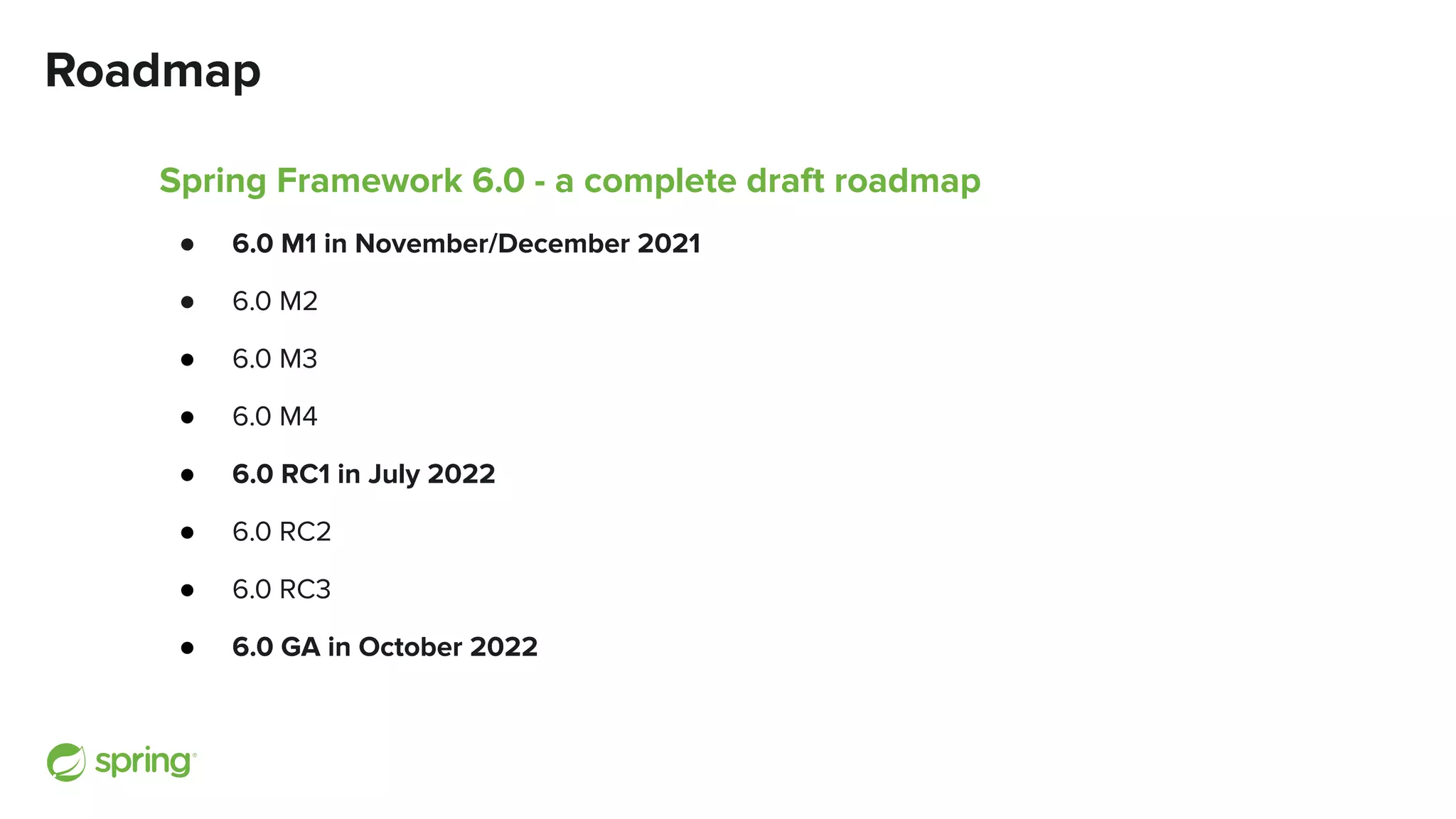 Roadmap
Spring Framework 6.0 - a complete draft roadmap
● 6.0 M1 in November/December 2021
● 6.0 M2
● 6.0 M3
● 6.0 M4
● 6.0 RC1 in July 2022
● 6.0 RC2
● 6.0 RC3
● 6.0 GA in October 2022
 
