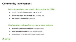 Community involvement
Let us know about your target infrastructure for 2022+
● JDK 17 LTS - or rather following JDK 18, 19, etc
● Third-party open source projects in strategic use
● Backwards compatibility concerns
Conﬁguration style preferences vs. unused features
● Preferred conﬁguration variants in strategic use
● Long unused features that you would not miss
● Relevance of EE APIs and EE deployment options
 