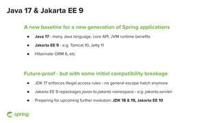 Java 17 & Jakarta EE 9
A new baseline for a new generation of Spring applications
● Java 17 - many Java language, core API, JVM runtime beneﬁts
● Jakarta EE 9 - e.g. Tomcat 10, Jetty 11
● Hibernate ORM 6, etc
Future-proof - but with some initial compatibility breakage
● JDK 17 enforces illegal access rules - no general escape hatch anymore
● Jakarta EE 9 repackages javax to jakarta namespace - e.g. jakarta.servlet
● Preparing for upcoming further evolution: JDK 18 & 19, Jakarta EE 10
 