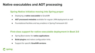 Native executables and AOT processing
Spring Native initiative moving into Spring proper
● Deploying a native executable to GraalVM
● AOT processed metadata available for regular JVM deployment as well
● Foundational facilities and key enablers in Spring Framework 6.0
First-class support for native executable deployment in Boot 3.0
● Spring Boot starter for native applications
● Build plugins and native conﬁguration hints
● Support for speciﬁc GraalVM versions
 