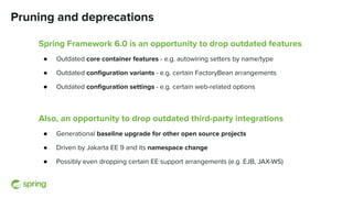 Pruning and deprecations
Spring Framework 6.0 is an opportunity to drop outdated features
● Outdated core container features - e.g. autowiring setters by name/type
● Outdated conﬁguration variants - e.g. certain FactoryBean arrangements
● Outdated conﬁguration settings - e.g. certain web-related options
Also, an opportunity to drop outdated third-party integrations
● Generational baseline upgrade for other open source projects
● Driven by Jakarta EE 9 and its namespace change
● Possibly even dropping certain EE support arrangements (e.g. EJB, JAX-WS)
 