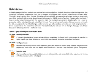 KNIME Analytics Platform Interface
4
Node Interface
In KNIME Analytics Platform, you build your workflow by dragging nodes from the Node Repository to the Workflow Editor, then
connecting, configuring, and executing them. Like the nodes in SPSS Modeler, there are many nodes for many different tasks.
The node’s name is written above the node. Below the node is an editable text description, which you can use to document in
extra detail what each node is doing. Nodes have ports, these are the KNIME version of anchors. They are called input ports if
they are on the left and output ports if they are on the right. The input port represents the data being fed into a node for
processing and the output port the data output from the node. Ports come in several varieties, the most common of these is
the data port, represented by a black triangle. Another common type is the database connection port which is represented by a
brown square instead. The node shown below, the File Reader node, has only one port on the right, the output port. This is
because no data is inputted into a File Reader node.
Traffic Lights Identify the Status of a Node
Unconfigured node:
If the traffic light below the node is red, the node has not yet been configured and it is not ready to be executed. A
yellow triangle may show, detailing the error. In this case the node simply has not yet been configured.
Configured node:
Once the node is configured the traffic light turns yellow, this means the node is ready to be run and just needs to
be executed. Some nodes may look like this when inserted into a workflow if they don’t need specific configuration.
Executed node:
After a node has been executed its light turns green. At this point the data are available at the output port for viewing
or further processing at the output port.
 