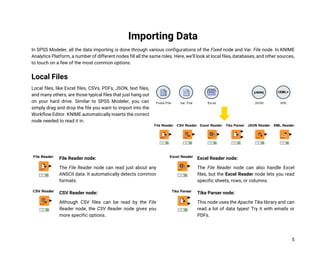 5
Importing Data
In SPSS Modeler, all the data importing is done through various configurations of the Fixed node and Var. File node. In KNIME
Analytics Platform, a number of different nodes fill all the same roles. Here, we’ll look at local files, databases, and other sources,
to touch on a few of the most common options.
Local Files
Local files, like Excel files, CSVs, PDFs, JSON, text files,
and many others, are those typical files that just hang out
on your hard drive. Similar to SPSS Modeler, you can
simply drag and drop the file you want to import into the
Workflow Editor. KNIME automatically inserts the correct
node needed to read it in.
File Reader node:
The File Reader node can read just about any
ANSCII data. It automatically detects common
formats.
CSV Reader node:
Although CSV files can be read by the File
Reader node, the CSV Reader node gives you
more specific options.
Excel Reader node:
The File Reader node can also handle Excel
files, but the Excel Reader node lets you read
specific sheets, rows, or columns.
Tika Parser node:
This node uses the Apache Tika library and can
read a lot of data types! Try it with emails or
PDFs.
 