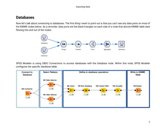 Importing Data
7
Databases
Now let’s talk about connecting to databases. The first thing I want to point out is that you can’t see any data ports on most of
the KNIME nodes below. As a reminder, data ports are the black triangles on each side of a node that denote KNIME table data
flowing into and out of the nodes.
SPSS Modeler is using OBDC Connections to access databases with the Database node. Within this node, SPSS Modeler
configures the specific database table.
 