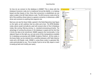 Importing Data
8
So how do we connect to the database in KNIME? This is done with the
Database Connector node, be it a traditional format like MySQL, or a Hadoop
based one like Impala or Hive. Once that connection is established, we can
select a table in the DB Table Selector node. The DB Connector node at the far
left of the workflow shown above is a generic connector, it references a JDBC
driver and connects to anything that supports one.
Next you can see the Query folder, opened in the Node Repository (see figure
on the right), so let’s address that too while we’re here. The SPSS Modeler
nodes above would normally be used with several other of the In-Database
nodes, like sorting, filtering, joining, i.e., standard processing primarily. The
advantage of running the process in the database is speed and the fact that
it limits the data to be transferred. KNIME supports this functionality. In the
adjacent figure on the right, you can see some of the manipulations available
for in-database processing with KNIME Analytics Platform. All the nodes in
the Query folder can be inserted into a workflow between a DB Table Selector
node and a DB Reader node. KNIME is using these nodes to generate SQL
code automatically for you. This is handy if you’re not an SQL expert or want
to easily go back and modify your query.
 