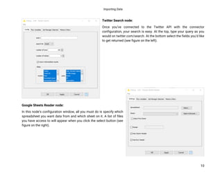 Importing Data
10
Twitter Search node:
Once you’ve connected to the Twitter API with the connector
configuration, your search is easy. At the top, type your query as you
would on twitter.com/search. At the bottom select the fields you’d like
to get returned (see figure on the left).
Google Sheets Reader node:
In this node’s configuration window, all you must do is specify which
spreadsheet you want data from and which sheet on it. A list of files
you have access to will appear when you click the select button (see
figure on the right).
 